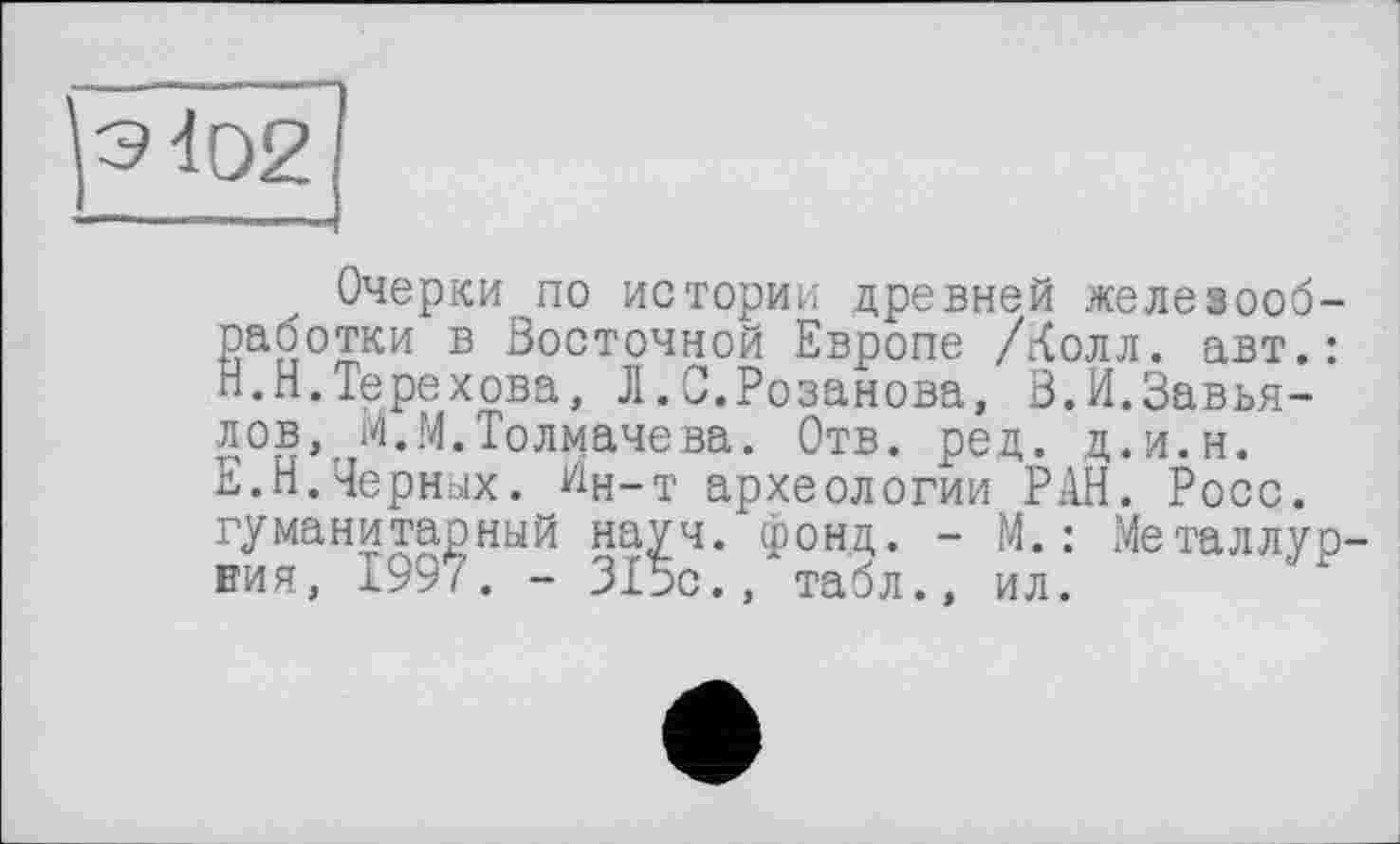 ﻿Очерки по истории древней железооб-работки в Восточной Европе /Лолл, авт.: Н.Н.Терехова, Л.С.Розанова, В.И.Завьялов, М.М.Толмачева. Отв. ред. д.и.н. Е.Н.Черных. Ин-т археологии РАН. Росс, гуманитарный на^ч. фонд. - М.: Металлур-